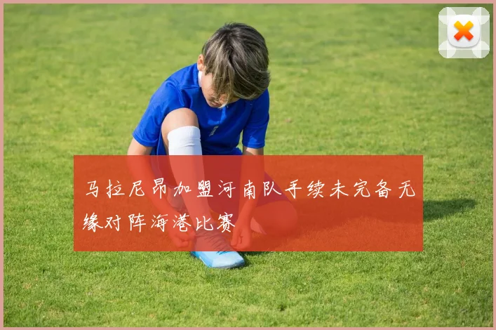 马拉尼昂加盟河南队手续未完备无缘对阵海港比赛