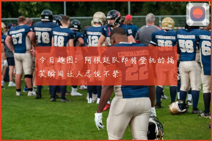 今日趣图：阿根廷队即将登机的搞笑瞬间让人忍俊不禁