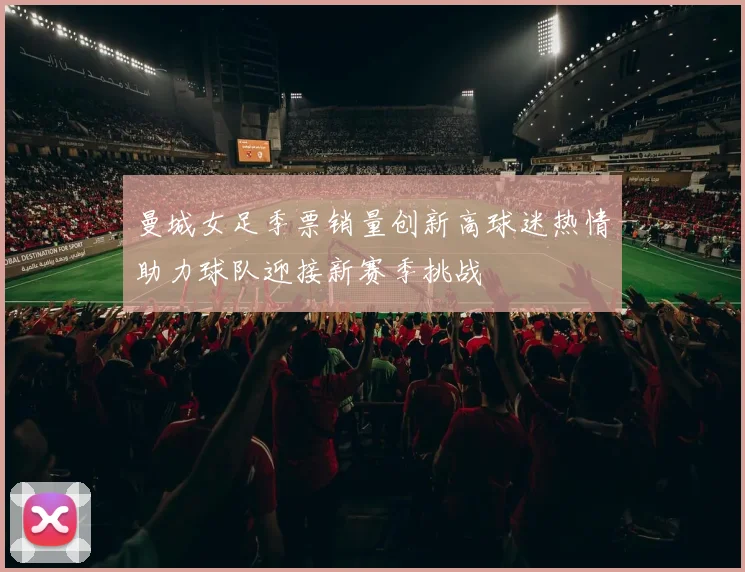 曼城女足季票销量创新高球迷热情助力球队迎接新赛季挑战