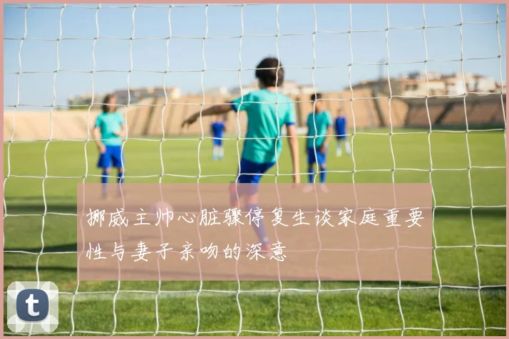 挪威主帅心脏骤停复生谈家庭重要性与妻子亲吻的深意